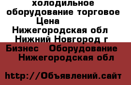 холодильное оборудование торговое › Цена ­ 11 000 - Нижегородская обл., Нижний Новгород г. Бизнес » Оборудование   . Нижегородская обл.